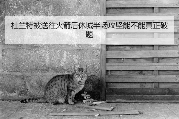 杜兰特被送往火箭后休城半场攻坚能不能真正破题