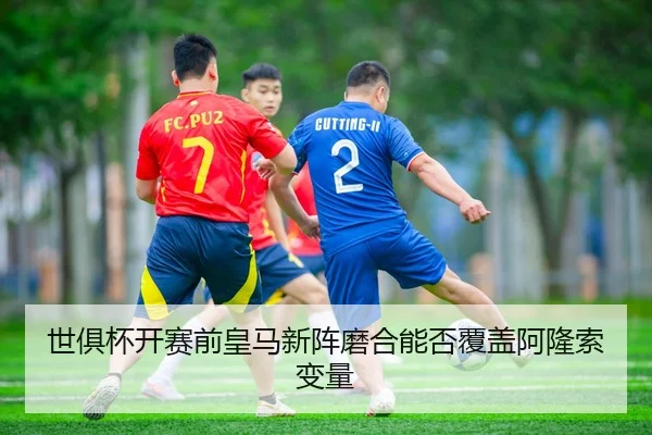 世俱杯开赛前皇马新阵磨合能否覆盖阿隆索变量
