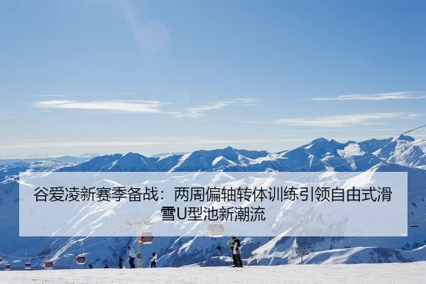 谷爱凌新赛季备战：两周偏轴转体训练引领自由式滑雪U型池新潮流